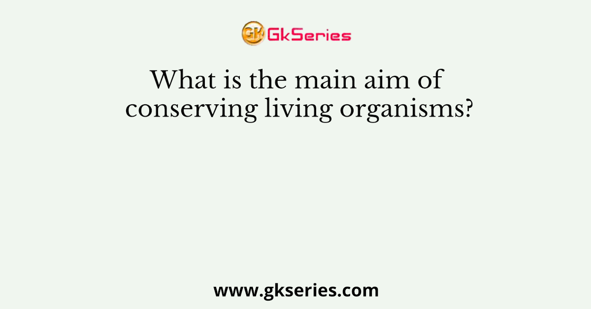 What is the main aim of conserving living organisms?