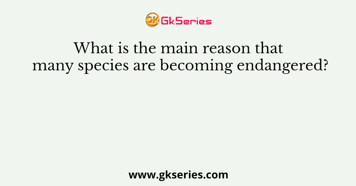 What is the main reason that many species are becoming endangered?