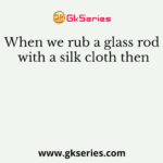When we rub a glass rod with a silk cloth then