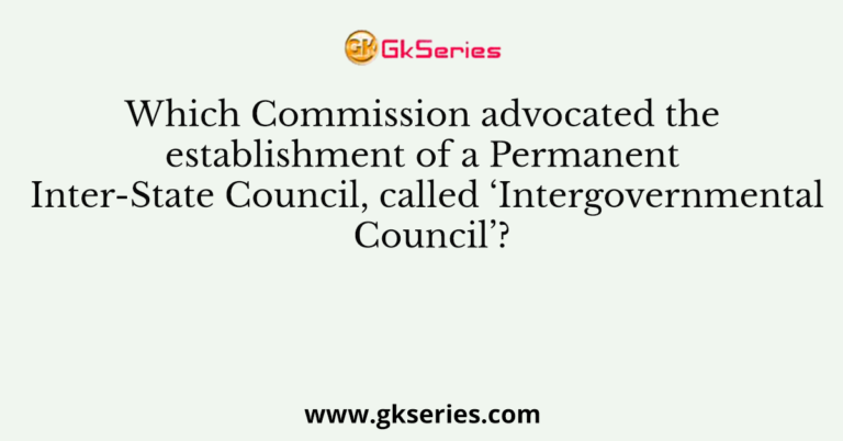 Which Commission advocated the establishment of a Permanent Inter-State Council, called ‘Intergovernmental Council’?