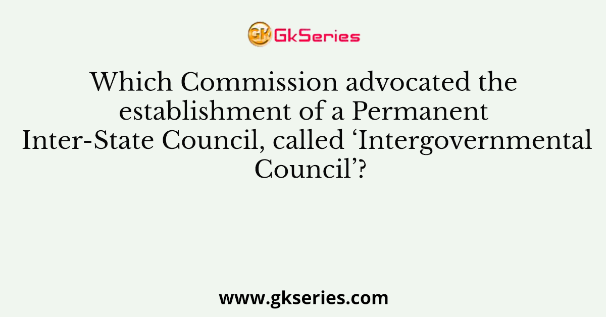 Which Commission advocated the establishment of a Permanent Inter-State Council, called ‘Intergovernmental Council’?