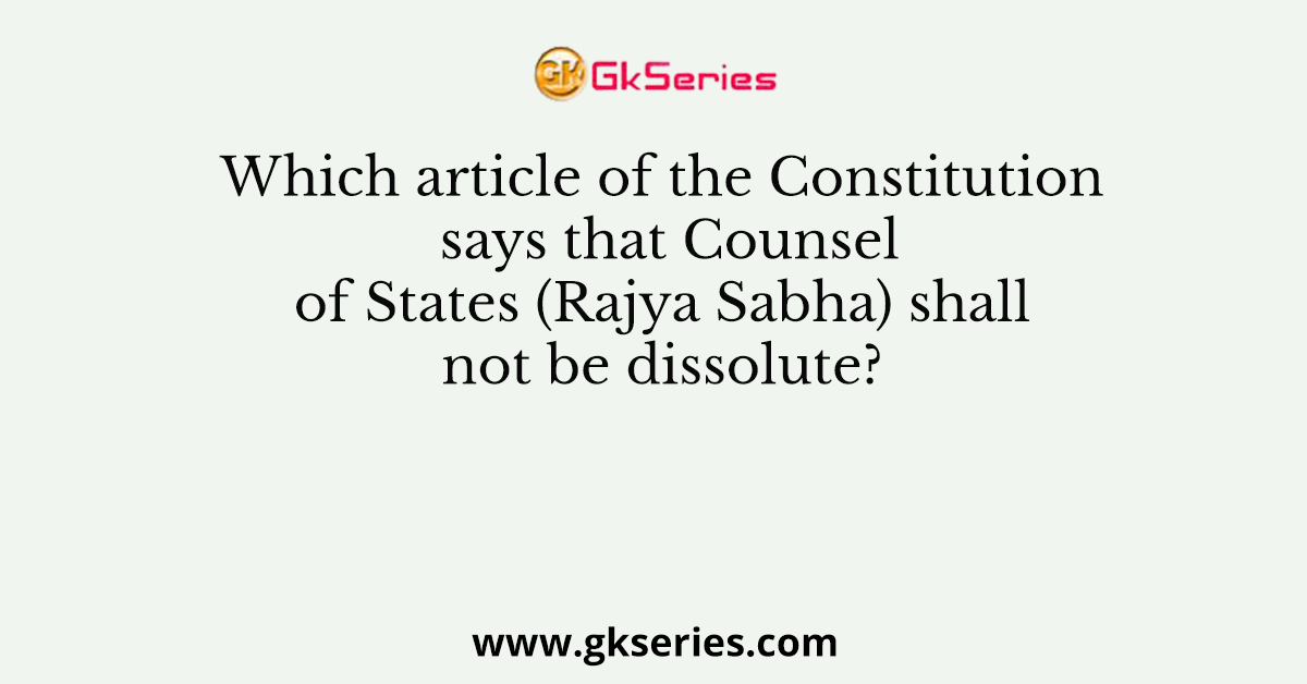 Which article of the Constitution says that Counsel of States (Rajya Sabha) shall not be dissolute?