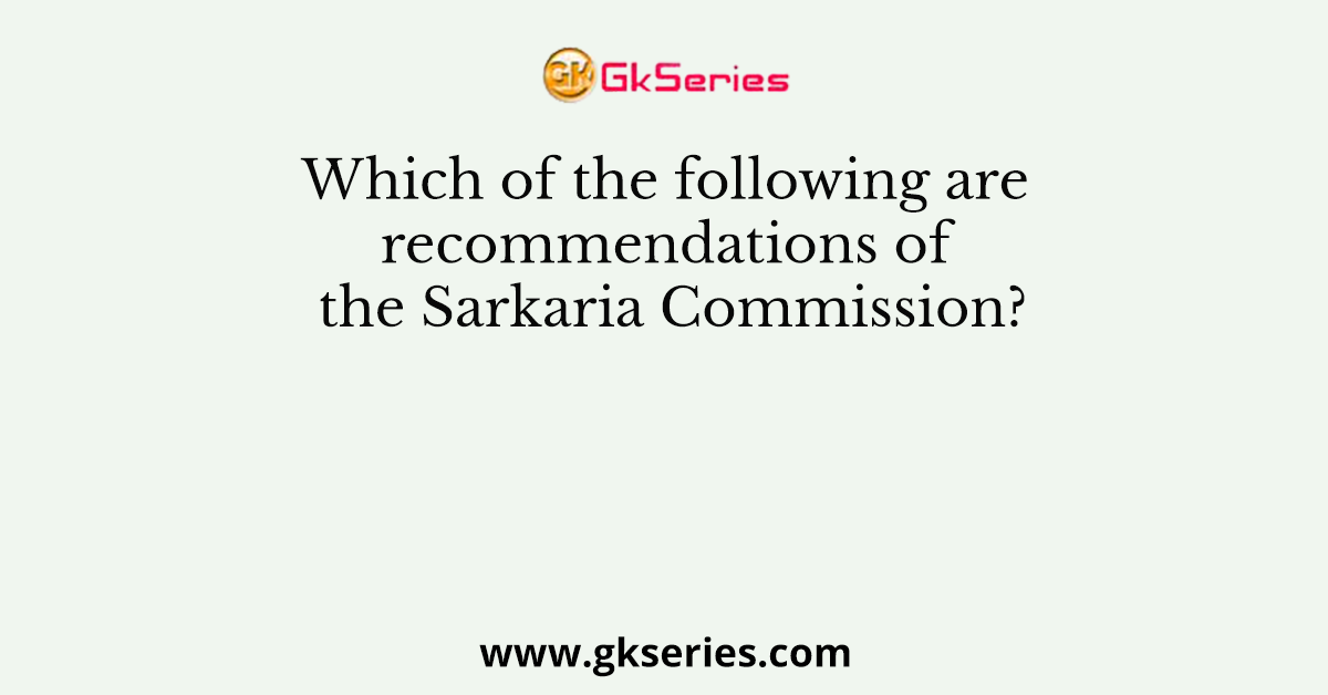 Which of the following are recommendations of the Sarkaria Commission?