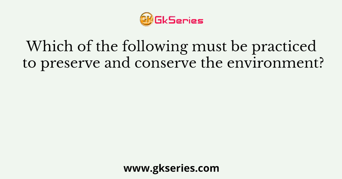 Which of the following must be practiced to preserve and conserve the environment?