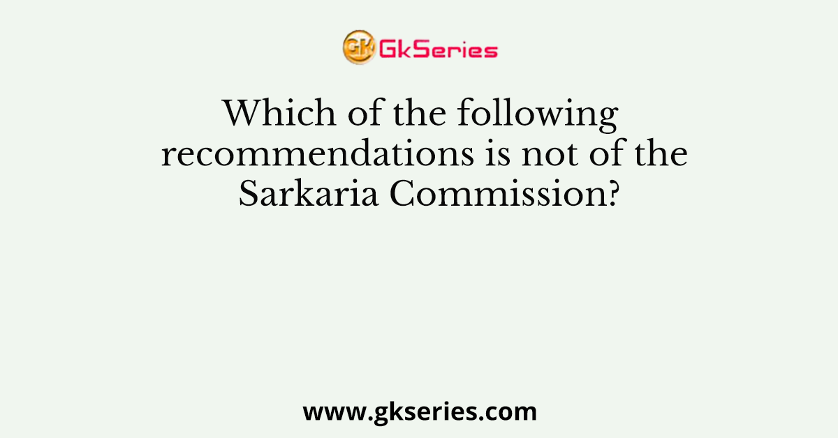 Which of the following recommendations is not of the Sarkaria Commission?