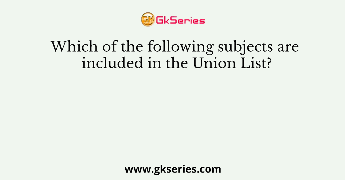 Which of the following subjects are included in the Union List?