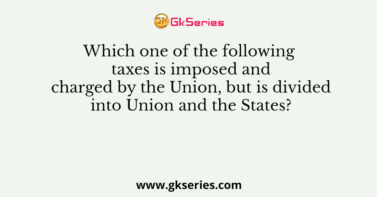 Which one of the following taxes is imposed and charged by the Union, but is divided into Union and the States?