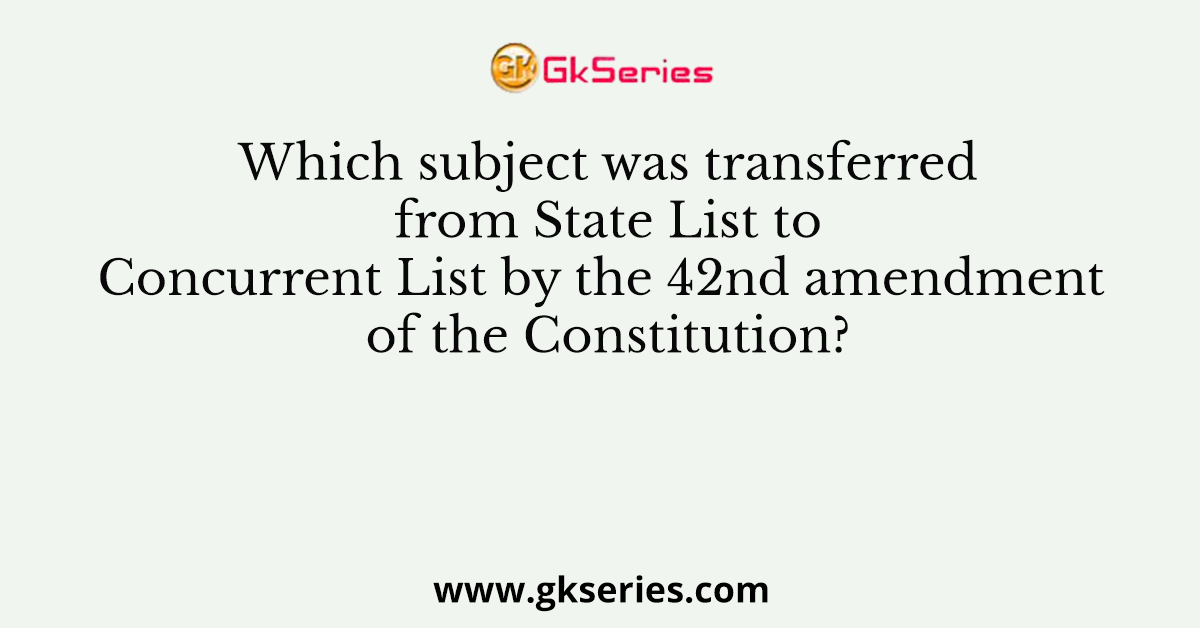 Which subject was transferred from State List to Concurrent List by the 42nd amendment of the Constitution?