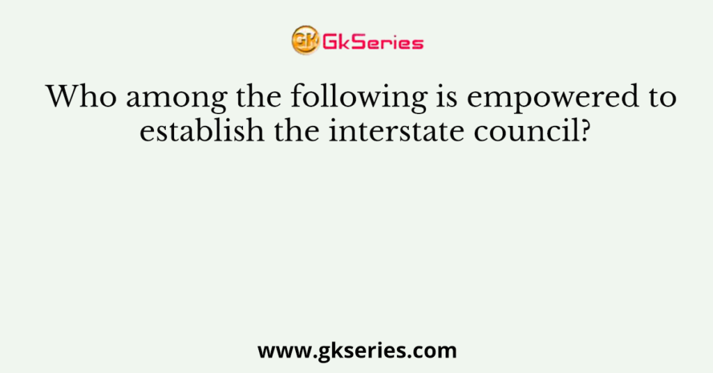 Who among the following is empowered to establish the interstate council?