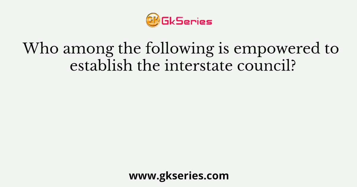 Who among the following is empowered to establish the interstate council?