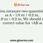 You measure two quantities as A = 1.0 m ± 0.2 m, B = 2.0 m ± 0.2 m. We should report correct value for √AB as