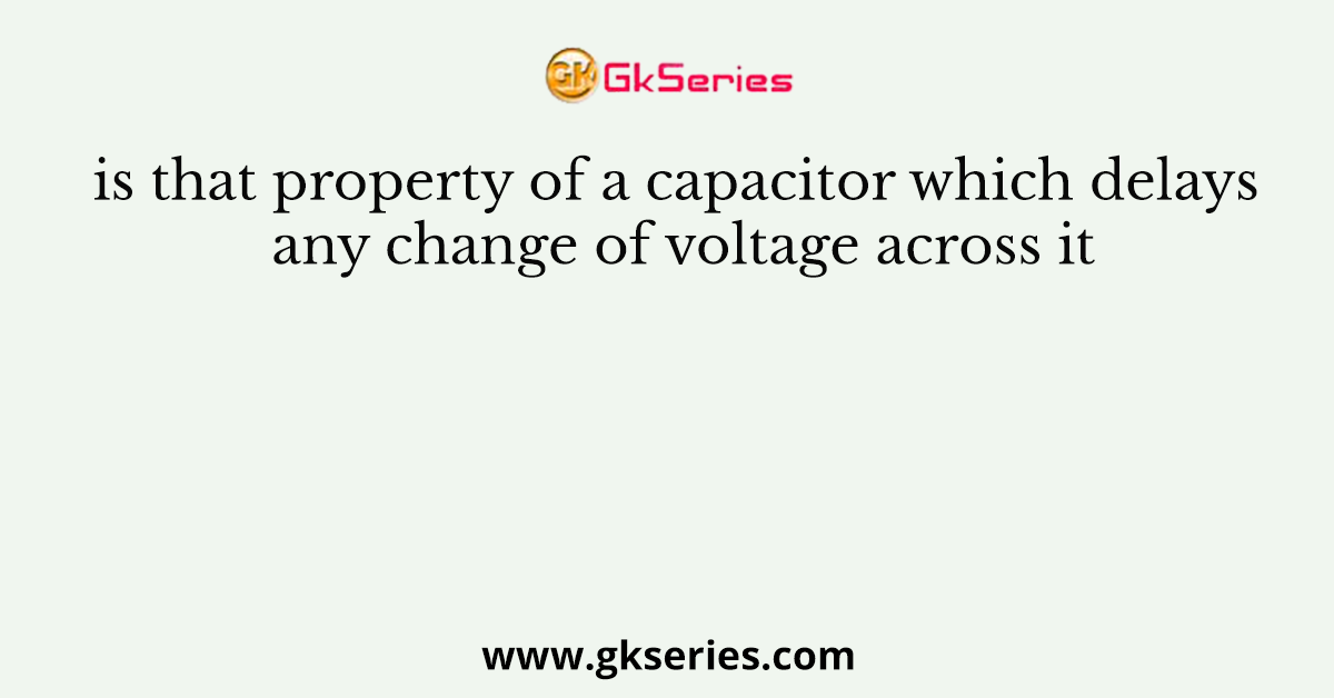 is that property of a capacitor which delays any change of voltage across it