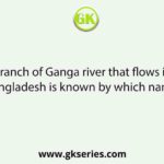 A branch of Ganga river that flows into Bangladesh is known by which name?