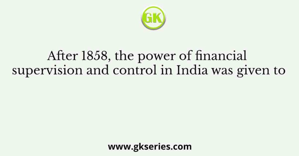 After 1858, the power of financial supervision and control in India was given to