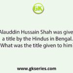 Alauddin Hussain Shah was given a title by the Hindus in Bengal. What was the title given to him?