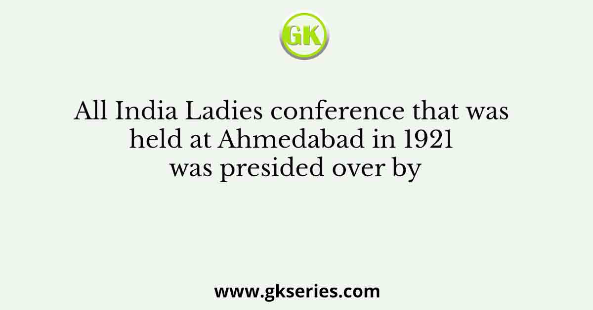 All India Ladies conference that was held at Ahmedabad in 1921 was presided over by