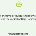 At the time of Hwen Tshang’s visit, which was the capital of Raja Harshvardhan?