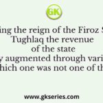 During the reign of the Firoz Shah Tughlaq the revenue of the state was greatly augmented through various means