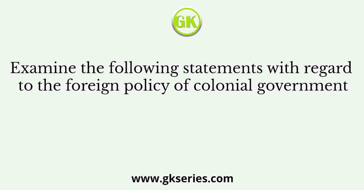 Examine the following statements with regard to the foreign policy of colonial government