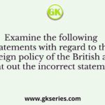 Examine the following statements with regard to the foreign policy of the British and point out the incorrect statements