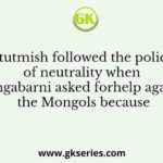 Iltutmish followed the policy of neutrality when Mangabarni asked forhelp against the Mongols because