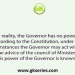 In reality, the Governor has no power. But according to the Constitution, under special circumstances the Governor may act without the advice of the council of Ministers. This power of the Governor is known as