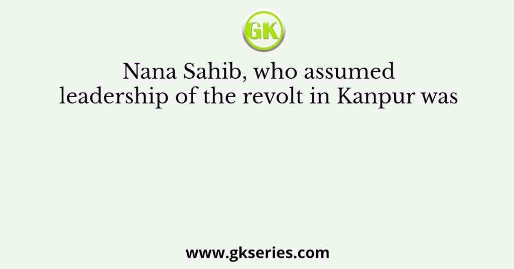 Nana Sahib, who assumed leadership of the revolt in Kanpur was