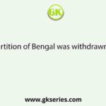 Partition of Bengal was withdrawn in