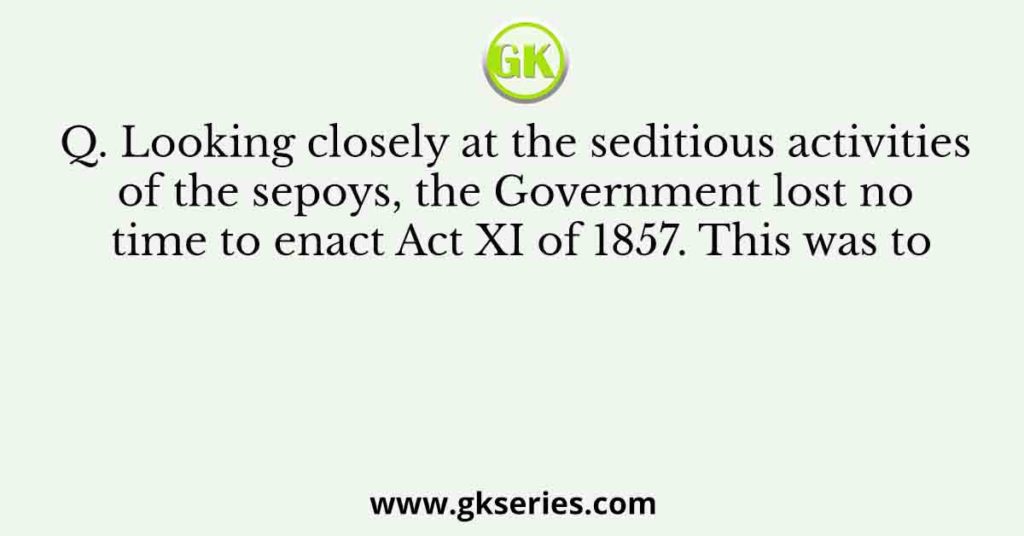 Q. Looking closely at the seditious activities of the sepoys, the Government lost no time to enact Act XI of 1857. This was to