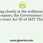 Q. Looking closely at the seditious activities of the sepoys, the Government lost no time to enact Act XI of 1857. This was to