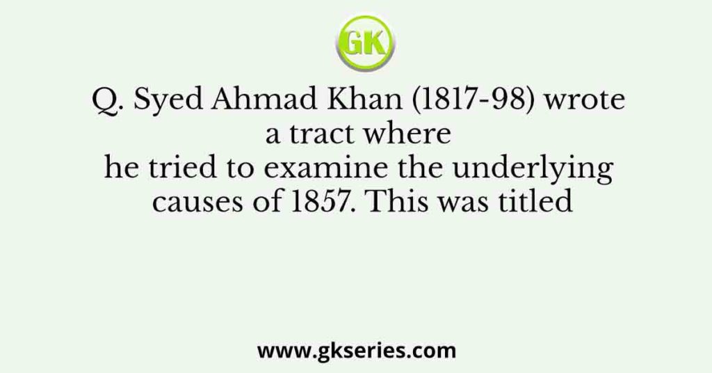 Q. Syed Ahmad Khan (1817-98) wrote a tract where he tried to examine the underlying causes of 1857. This was titled