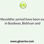 Sites of Mesolithic period have been excavated in Burdwan, Birbhum and