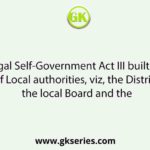 The Bengal Self-Government Act III built up three classes of Local authorities, viz, the District Board, the local Board and the