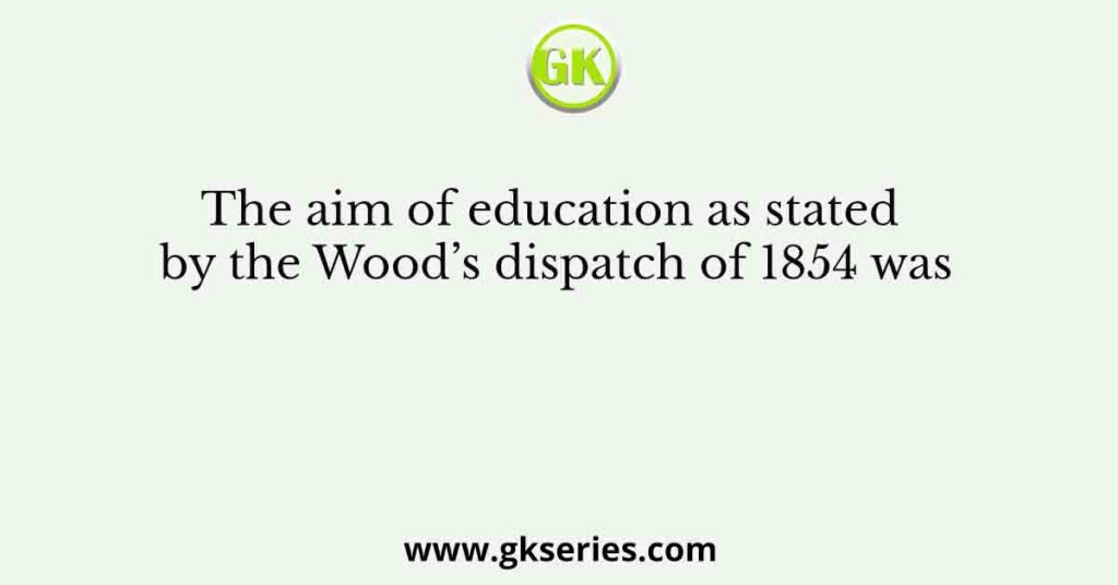 The aim of education as stated by the Wood’s dispatch of 1854 was