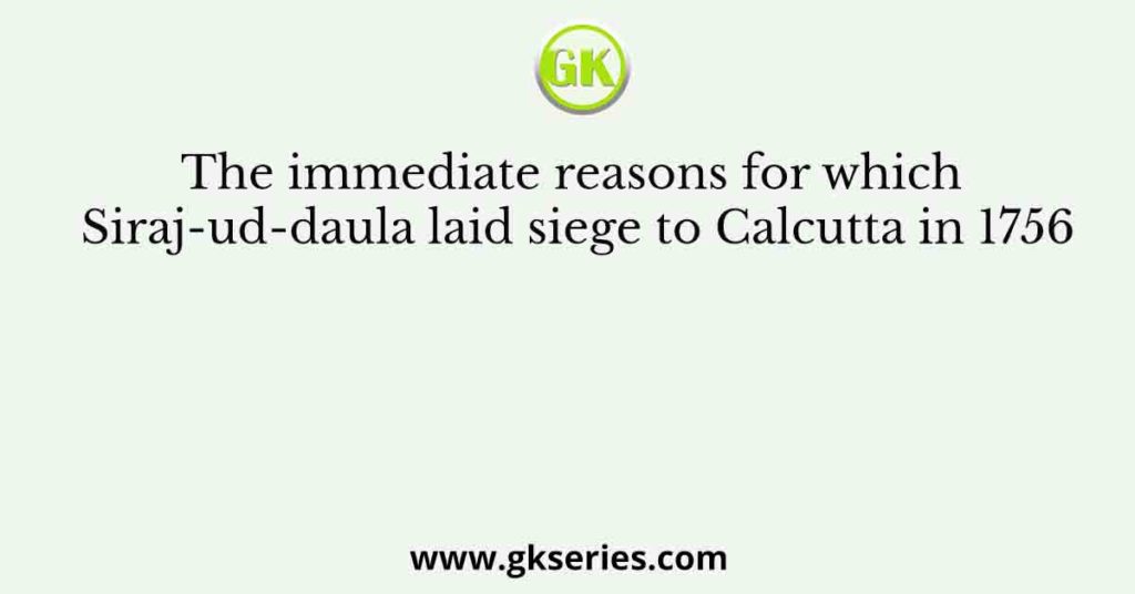 The immediate reasons for which Siraj-ud-daula laid siege to Calcutta in 1756