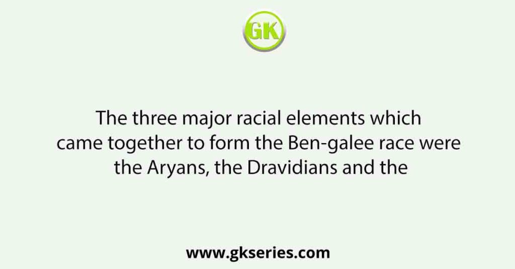The three major racial elements which came together to form the Ben-galee race were the Aryans, the Dravidians and the