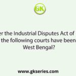 Under the Industrial Disputes Act of 1947, which of the following courts have been set up in West Bengal?