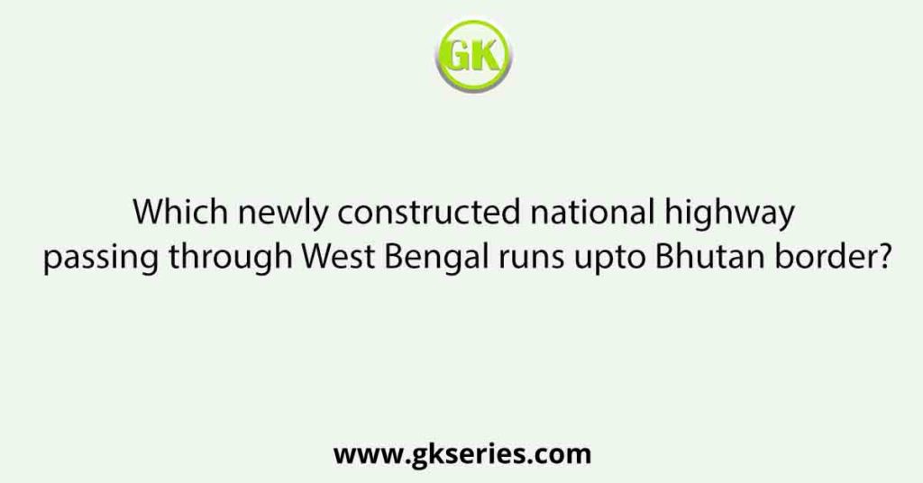 Which newly constructed national highway passing through West Bengal runs upto Bhutan border?