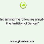 Who among the following annulled the Partition of Bengal?