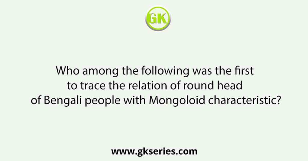 Who among the following was the first to trace the relation of round head of Bengali people with Mongoloid characteristic?