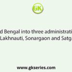 Who divided Bengal into three administratire divisions, viz, Lakhnauti, Sonargaon and Satgaon?