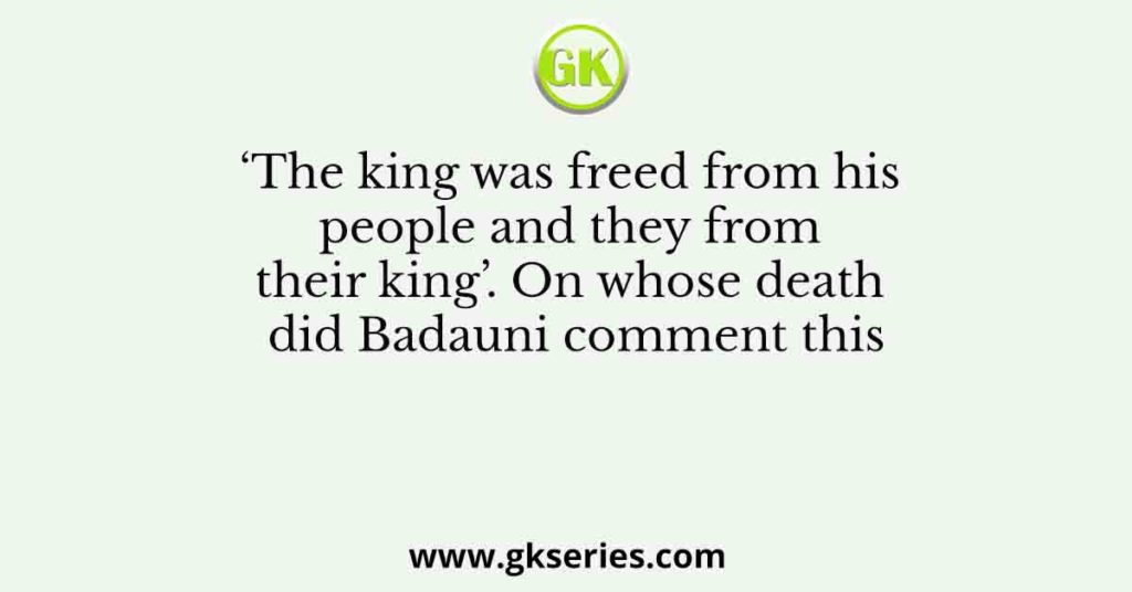‘The king was freed from his people and they from their king’. On whose death did Badauni comment this