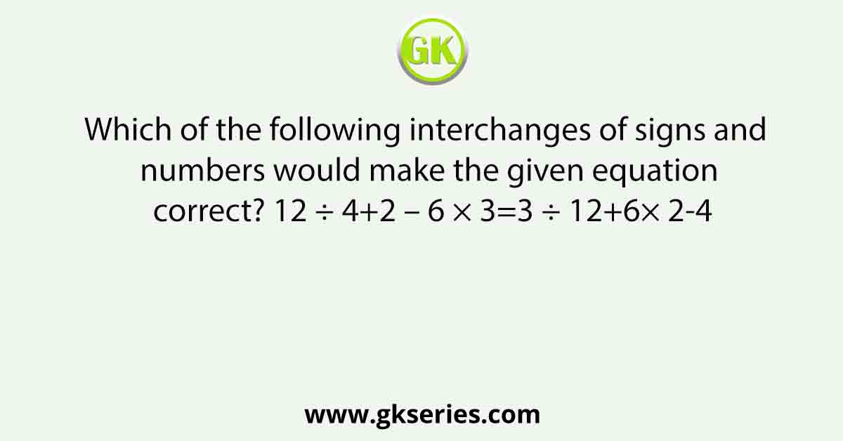 Which of the following interchanges of signs and numbers would make the given equation correct? 12 ÷ 4+2 – 6 × 3=3 ÷ 12+6× 2-4