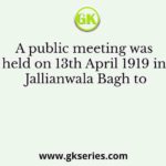 A public meeting was held on 13th April 1919 in Jallianwala Bagh to