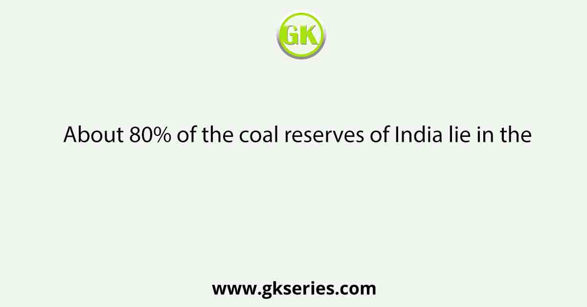 About 80% of the coal reserves of India lie in the