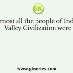 Almost all the people of Indus Valley Civilization were