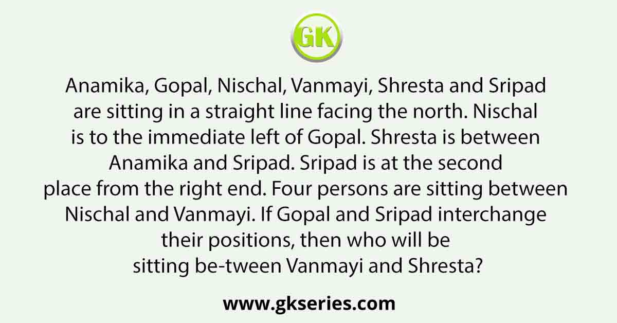 Anamika, Gopal, Nischal, Vanmayi, Shresta and Sripad are sitting in a straight line facing the north. Nischal is to the immediate left of Gopal. Shresta is between Anamika and Sripad. Sripad is at the second place from the right end. Four persons are sitting between Nischal and Vanmayi. If Gopal and Sripad interchange their positions, then who will be sitting be-tween Vanmayi and Shresta?