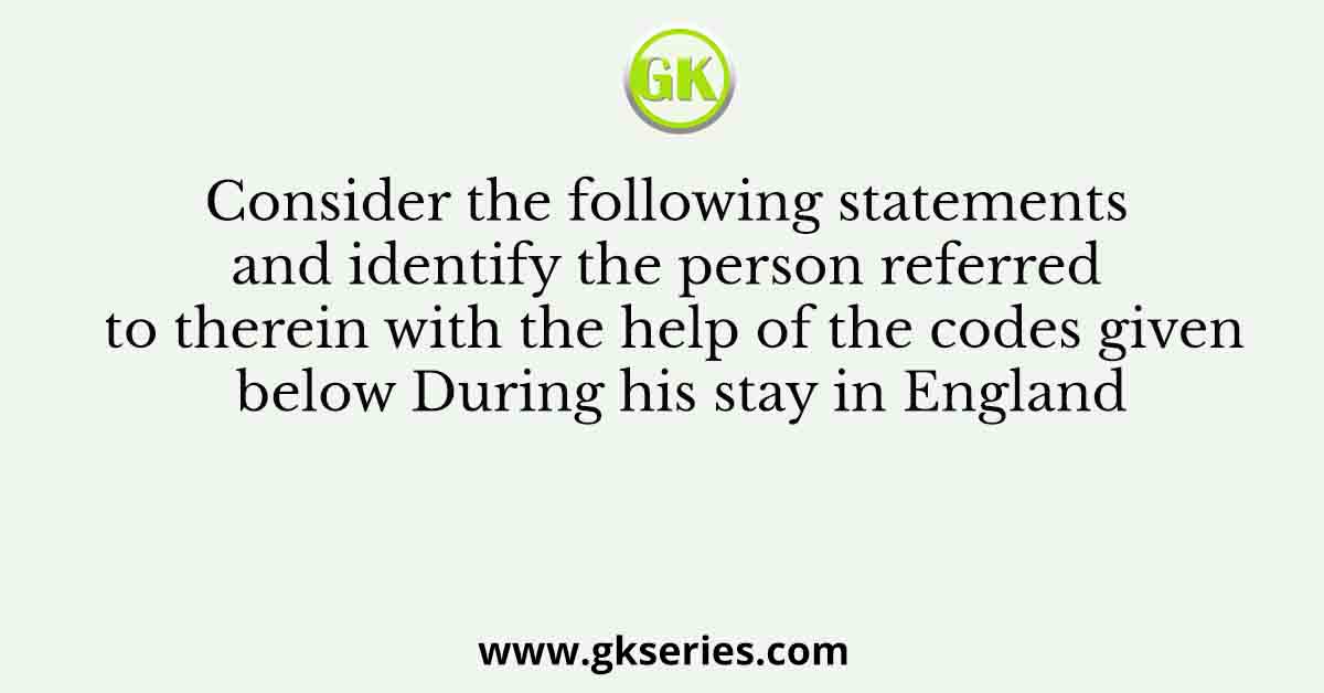 Consider the following statements and identify the person referred to therein with the help of the codes given below During his stay in England