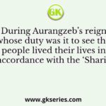 During Aurangzeb’s reign, whose duty was it to see that people lived their lives in accordance with the ‘Sharia’
