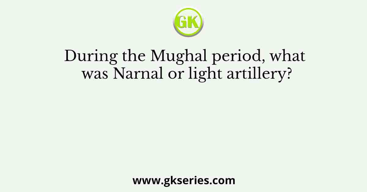 During the Mughal period, what was Narnal or light artillery?